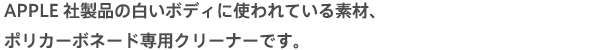 APPLE社製品の白いボディに使われている素材、ポリカーボネード専用クリーナーです。